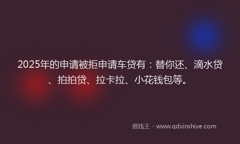 2025年的申请被拒申请车贷有：替你还、滴水贷、拍拍贷、拉卡拉、小花钱包等。