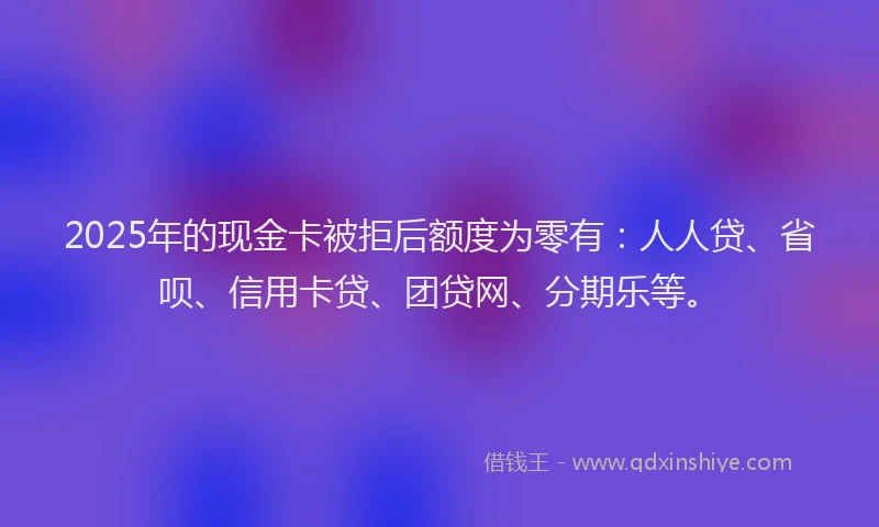 2025年的现金卡被拒后额度为零有：人人贷、省呗、信用卡贷、团贷网、分期乐等。