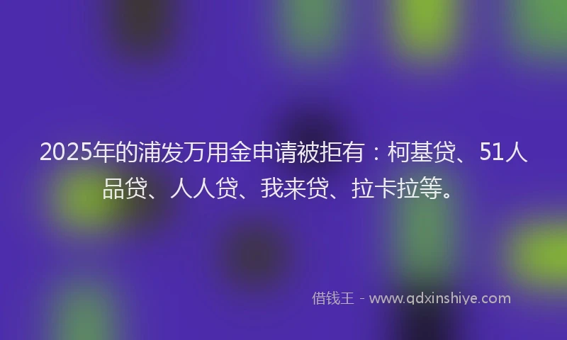 2025年的浦发万用金申请被拒有：柯基贷、51人品贷、人人贷、我来贷、拉卡拉等。