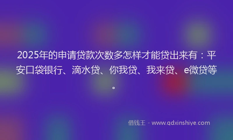 2025年的申请贷款次数多怎样才能贷出来有：平安口袋银行、滴水贷、你我贷、我来贷、e微贷等。