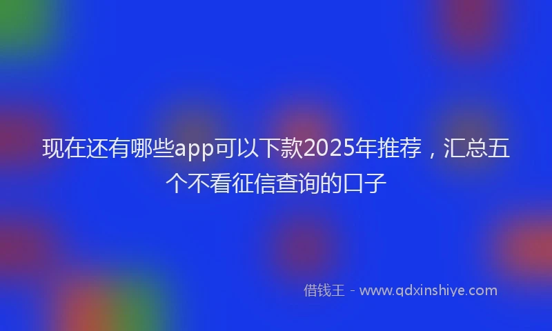 现在还有哪些app可以下款2025年推荐，汇总五个不看征信查询的口子