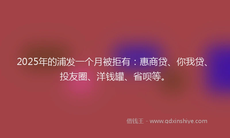 2025年的浦发一个月被拒有：惠商贷、你我贷、投友圈、洋钱罐、省呗等。