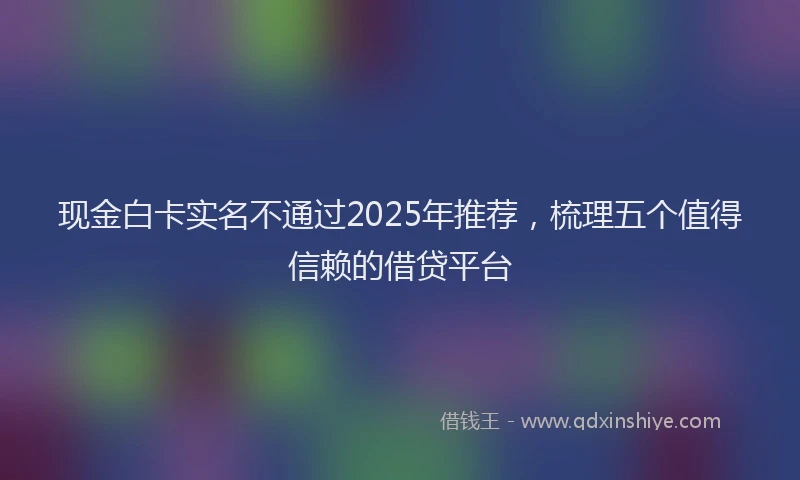 现金白卡实名不通过2025年推荐，梳理五个值得信赖的借贷平台
