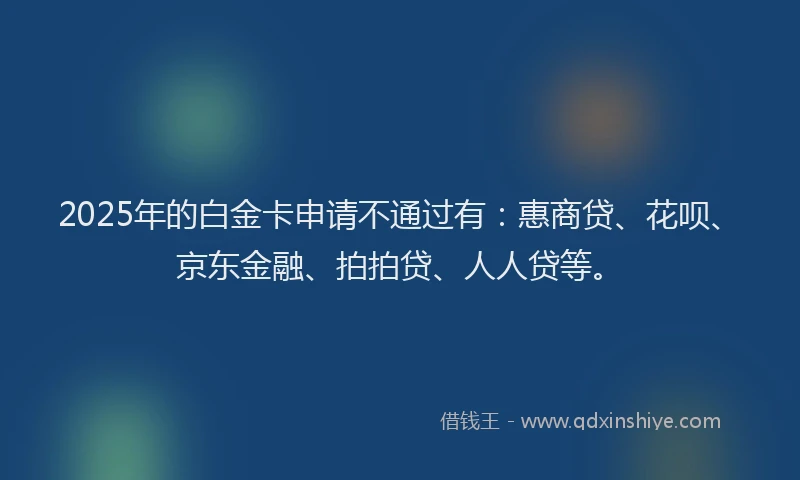 2025年的白金卡申请不通过有：惠商贷、花呗、京东金融、拍拍贷、人人贷等。