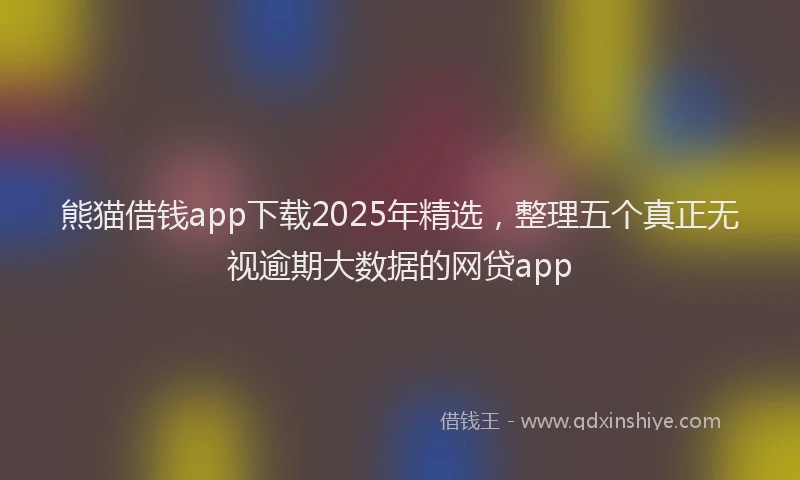 熊猫借钱app下载2025年精选，整理五个真正无视逾期大数据的网贷app