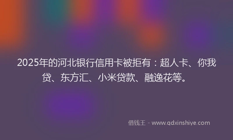 2025年的河北银行信用卡被拒有：超人卡、你我贷、东方汇、小米贷款、融逸花等。