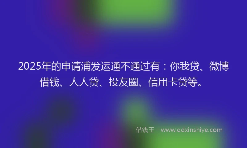 2025年的申请浦发运通不通过有：你我贷、微博借钱、人人贷、投友圈、信用卡贷等。