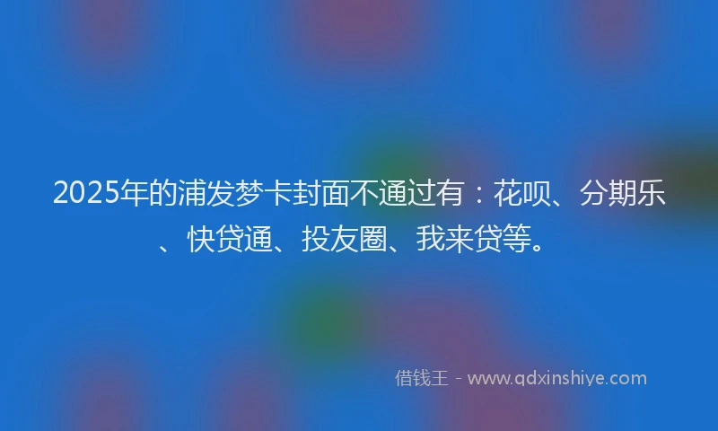 2025年的浦发梦卡封面不通过有：花呗、分期乐、快贷通、投友圈、我来贷等。