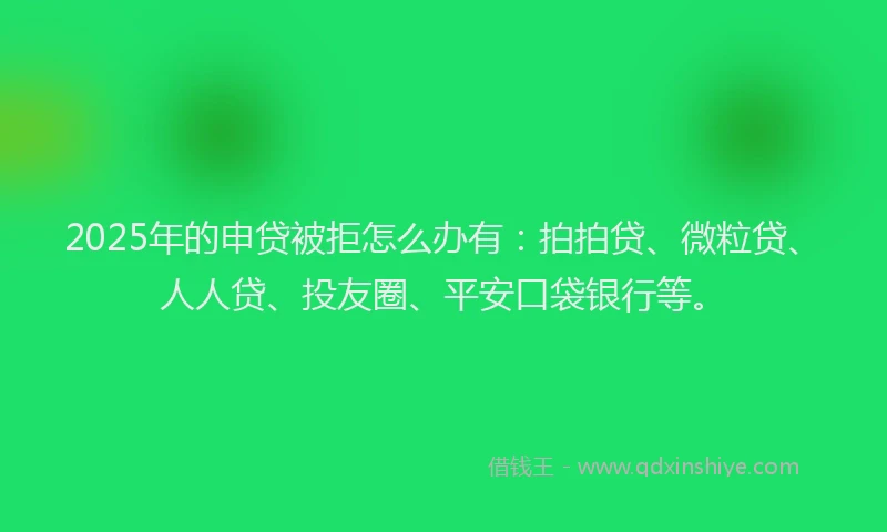 2025年的申贷被拒怎么办有：拍拍贷、微粒贷、人人贷、投友圈、平安口袋银行等。