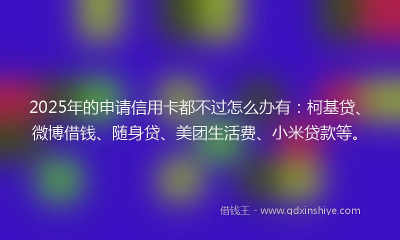 2025年的申请信用卡都不过怎么办有：柯基贷、微博借钱、随身贷、美团生活费、小米贷款等。