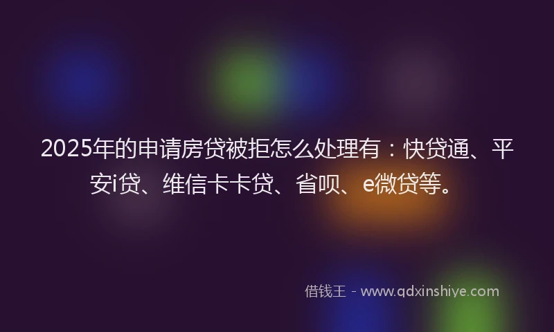 2025年的申请房贷被拒怎么处理有：快贷通、平安i贷、维信卡卡贷、省呗、e微贷等。