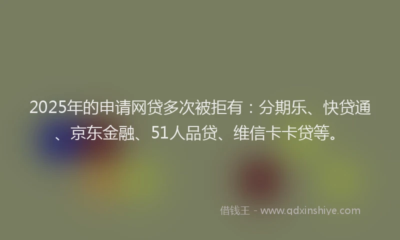 2025年的申请网贷多次被拒有：分期乐、快贷通、京东金融、51人品贷、维信卡卡贷等。