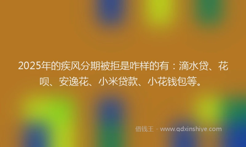 2025年的疾风分期被拒是咋样的有：滴水贷、花呗、安逸花、小米贷款、小花钱包等。