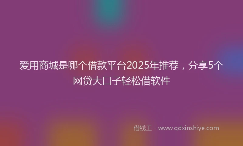 爱用商城是哪个借款平台2025年推荐，分享5个网贷大口子轻松借软件
