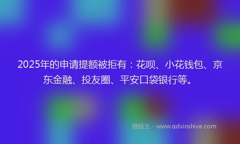 2025年的申请提额被拒有：花呗、小花钱包、京东金融、投友圈、平安口袋银行等。