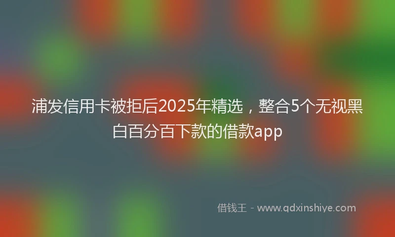 浦发信用卡被拒后2025年精选，整合5个无视黑白百分百下款的借款app