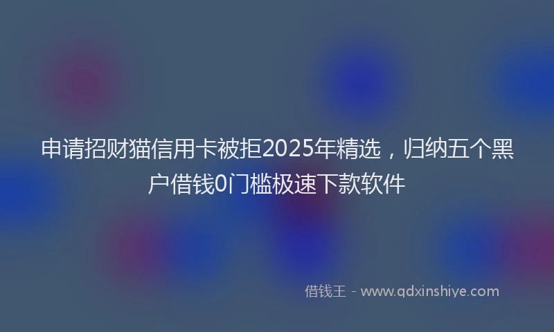 申请招财猫信用卡被拒2025年精选，归纳五个黑户借钱0门槛极速下款软件