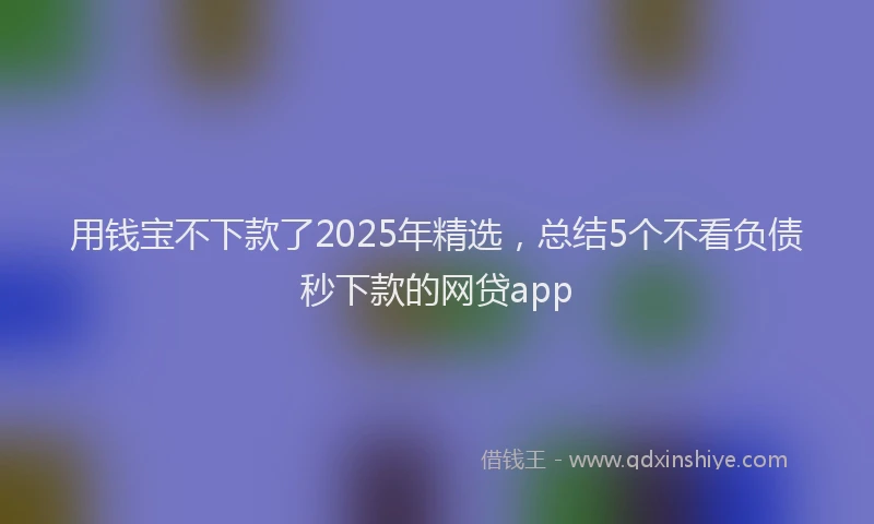 用钱宝不下款了2025年精选，总结5个不看负债秒下款的网贷app