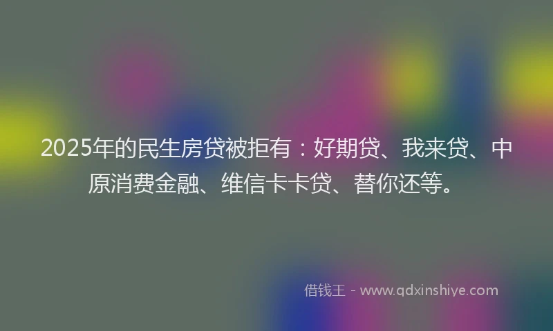 2025年的民生房贷被拒有：好期贷、我来贷、中原消费金融、维信卡卡贷、替你还等。
