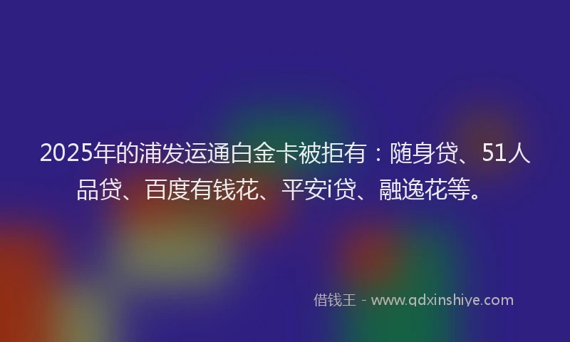 2025年的浦发运通白金卡被拒有：随身贷、51人品贷、百度有钱花、平安i贷、融逸花等。