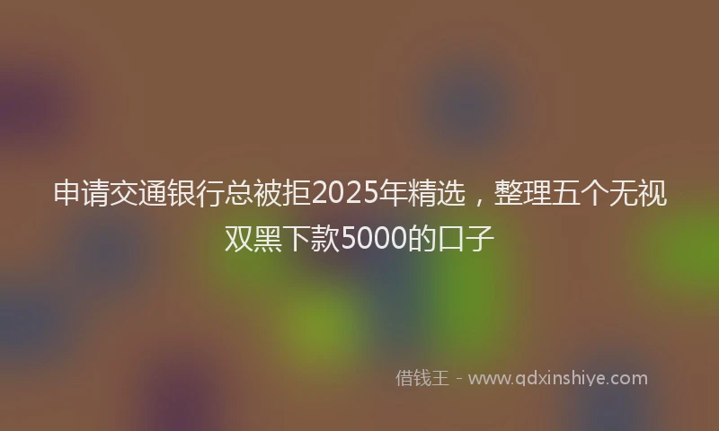 申请交通银行总被拒2025年精选，整理五个无视双黑下款5000的口子