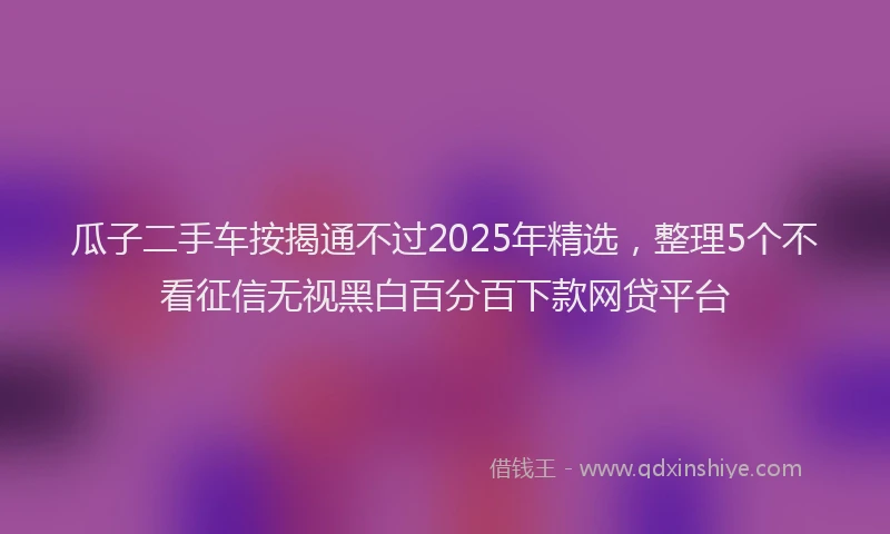 瓜子二手车按揭通不过2025年精选，整理5个不看征信无视黑白百分百下款网贷平台