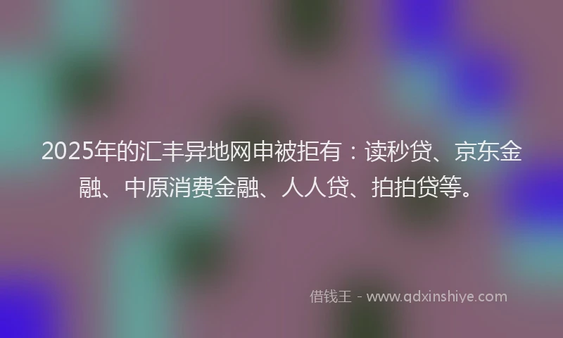 2025年的汇丰异地网申被拒有：读秒贷、京东金融、中原消费金融、人人贷、拍拍贷等。
