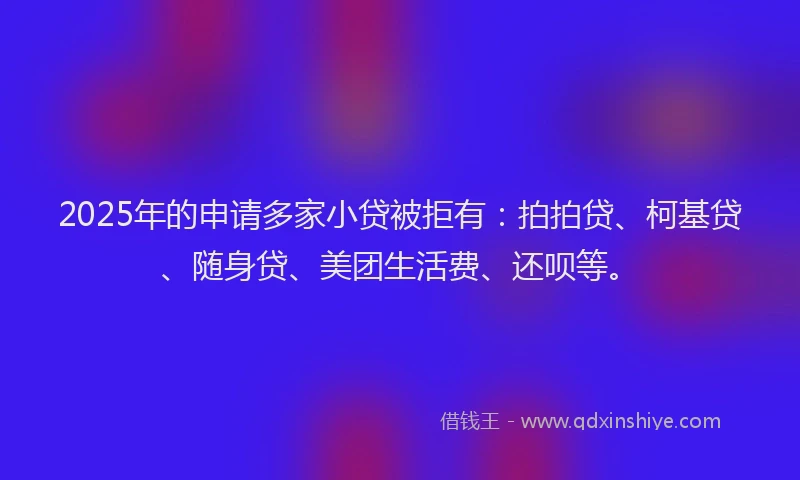 2025年的申请多家小贷被拒有：拍拍贷、柯基贷、随身贷、美团生活费、还呗等。