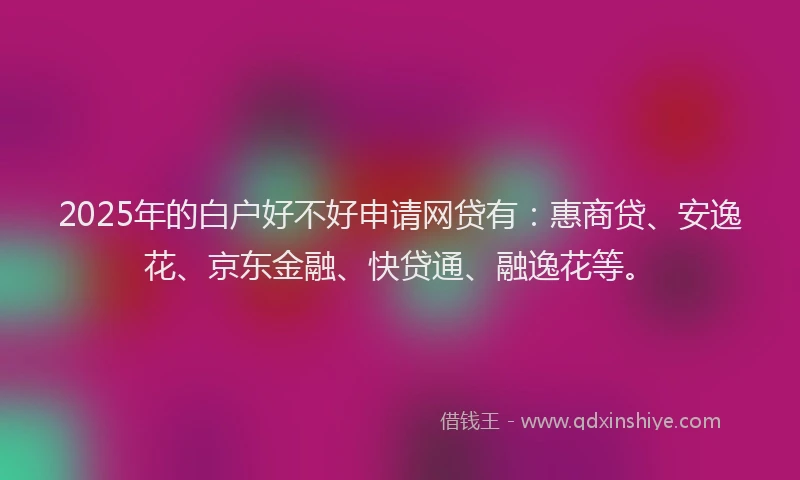 2025年的白户好不好申请网贷有：惠商贷、安逸花、京东金融、快贷通、融逸花等。