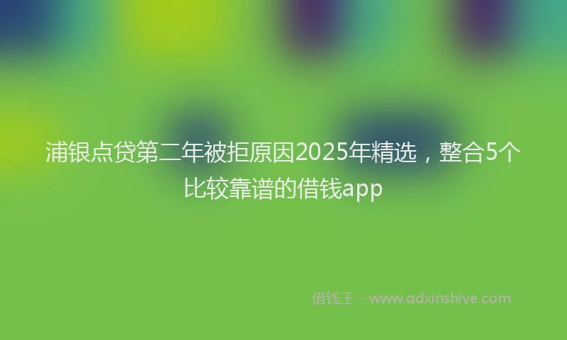 浦银点贷第二年被拒原因2025年精选，整合5个比较靠谱的借钱app