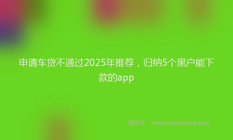 申请车贷不通过2025年推荐，归纳5个黑户能下款的app
