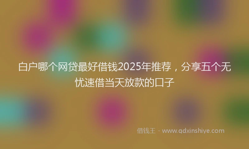 白户哪个网贷最好借钱2025年推荐，分享五个无忧速借当天放款的口子