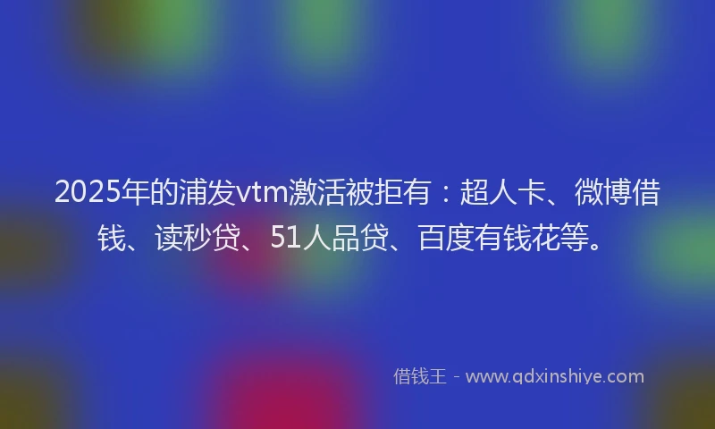 2025年的浦发vtm激活被拒有：超人卡、微博借钱、读秒贷、51人品贷、百度有钱花等。