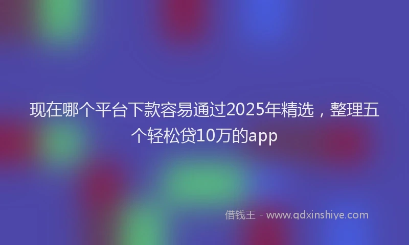 现在哪个平台下款容易通过2025年精选，整理五个轻松贷10万的app