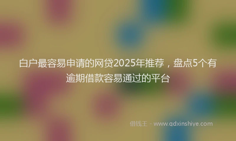 白户最容易申请的网贷2025年推荐，盘点5个有逾期借款容易通过的平台