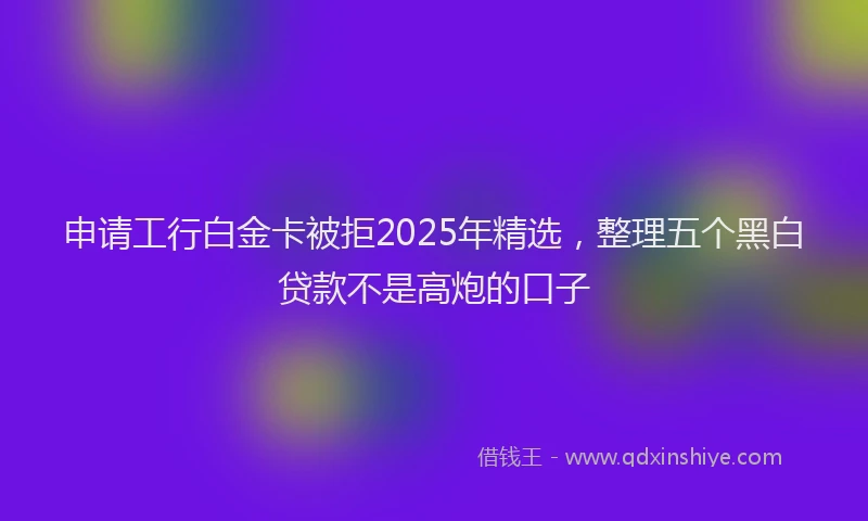 申请工行白金卡被拒2025年精选，整理五个黑白贷款不是高炮的口子