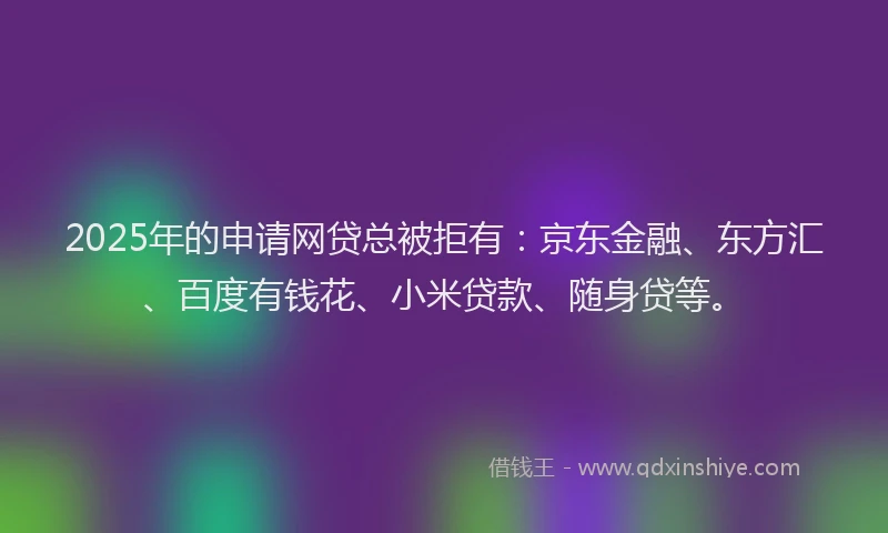 2025年的申请网贷总被拒有：京东金融、东方汇、百度有钱花、小米贷款、随身贷等。