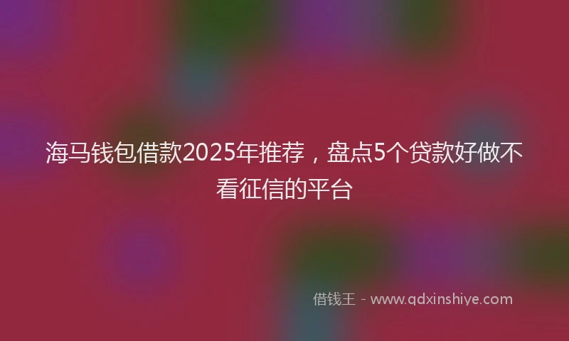 海马钱包借款2025年推荐，盘点5个贷款好做不看征信的平台