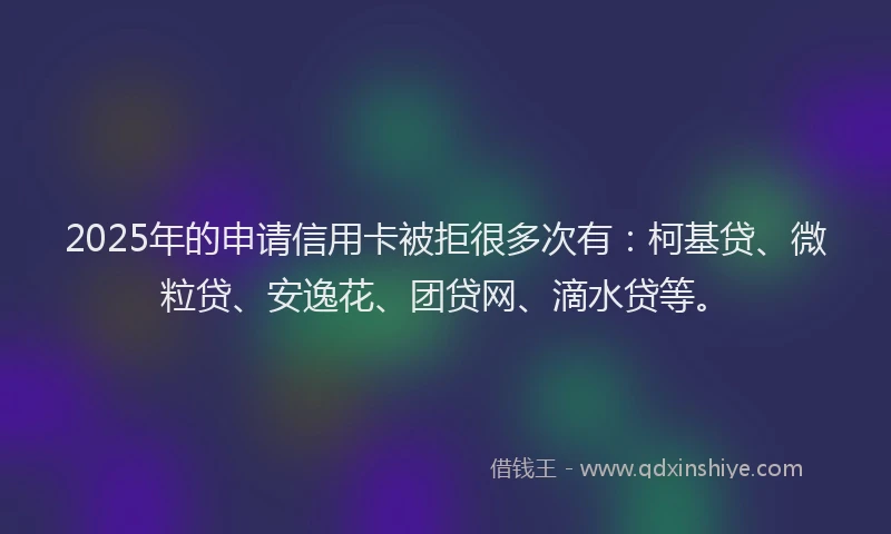 2025年的申请信用卡被拒很多次有：柯基贷、微粒贷、安逸花、团贷网、滴水贷等。