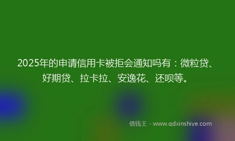 2025年的申请信用卡被拒会通知吗有：微粒贷、好期贷、拉卡拉、安逸花、还呗等。
