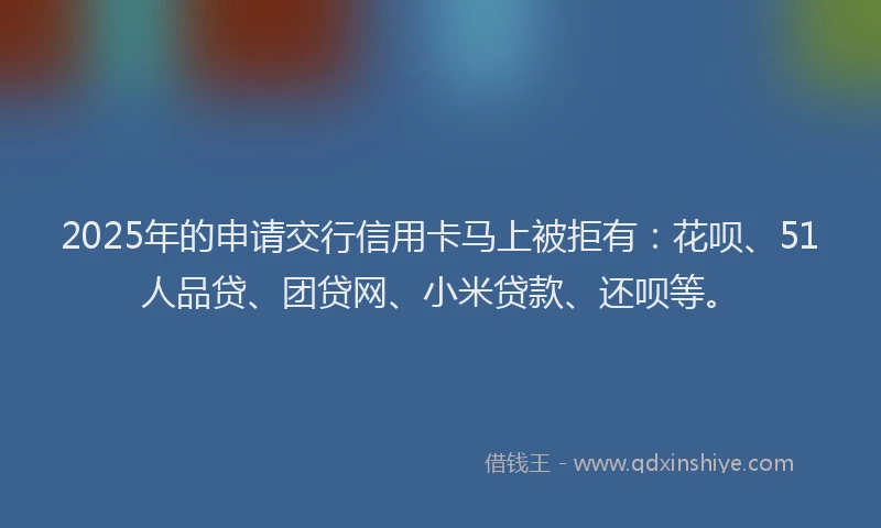 2025年的申请交行信用卡马上被拒有：花呗、51人品贷、团贷网、小米贷款、还呗等。