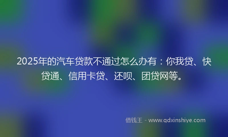 2025年的汽车贷款不通过怎么办有：你我贷、快贷通、信用卡贷、还呗、团贷网等。