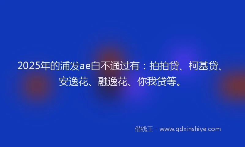 2025年的浦发ae白不通过有：拍拍贷、柯基贷、安逸花、融逸花、你我贷等。
