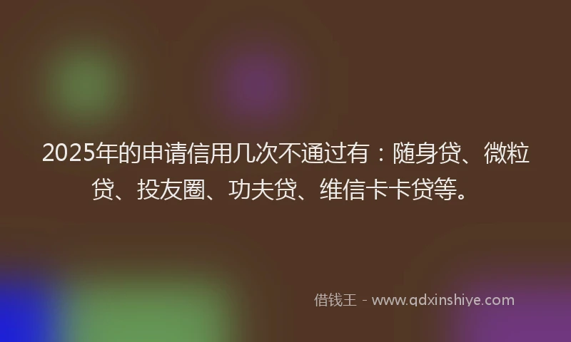 2025年的申请信用几次不通过有：随身贷、微粒贷、投友圈、功夫贷、维信卡卡贷等。