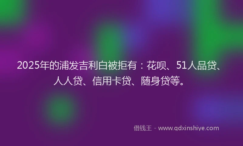 2025年的浦发吉利白被拒有：花呗、51人品贷、人人贷、信用卡贷、随身贷等。