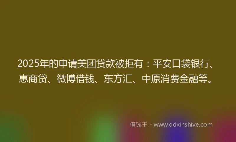 2025年的申请美团贷款被拒有：平安口袋银行、惠商贷、微博借钱、东方汇、中原消费金融等。