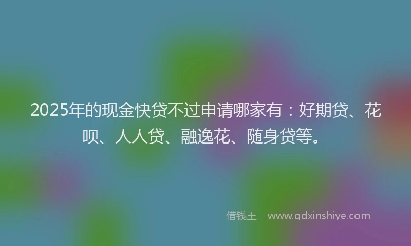 2025年的现金快贷不过申请哪家有：好期贷、花呗、人人贷、融逸花、随身贷等。