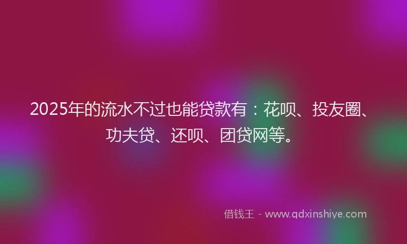 2025年的流水不过也能贷款有：花呗、投友圈、功夫贷、还呗、团贷网等。