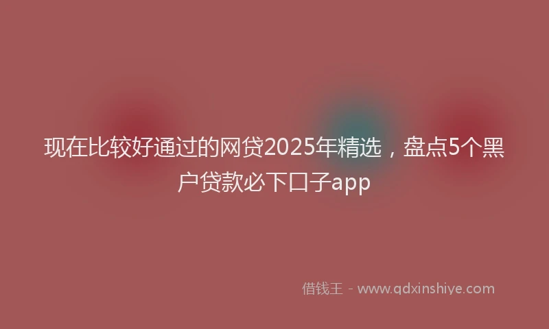现在比较好通过的网贷2025年精选，盘点5个黑户贷款必下口子app