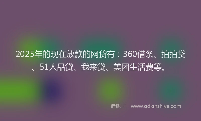 2025年的现在放款的网贷有：360借条、拍拍贷、51人品贷、我来贷、美团生活费等。